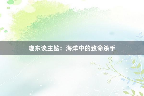 噬东谈主鲨：海洋中的致命杀手